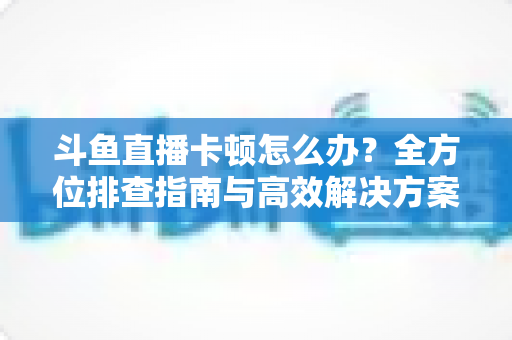 斗鱼直播卡顿怎么办?全方位排查指南与高效解决方案大公开 斗鱼直播卡顿怎么办?全方位排查指南与高效解决方案大公开