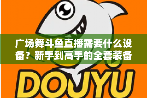 广场舞斗鱼直播需要什么设备?新手到高手的全套装备指南与开播攻略 广场舞斗鱼直播需要什么设备?新手到高手的全套装备指南与开播攻略