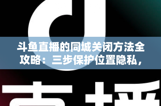 斗鱼直播的同城关闭方法全攻略：三步保护位置隐私，轻松告别同城推荐打扰