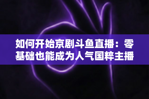 如何开始京剧斗鱼直播:零基础也能成为人气国粹主播的完整实战指南 如何开始京剧斗鱼直播:零基础也能成为人气国粹主播的完整实战指南