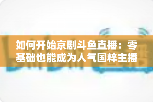 如何开始京剧斗鱼直播：零基础也能成为人气国粹主播的完整实战指南