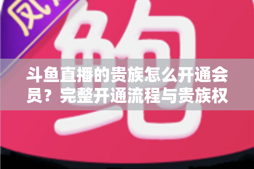 斗鱼直播的贵族怎么开通会员？完整开通流程与贵族权益全解析