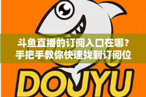 斗鱼直播的订阅入口在哪?手把手教你快速找到订阅位置并开通专属福利 斗鱼直播的订阅入口在哪?手把手教你快速找到订阅位置并开通专属福利