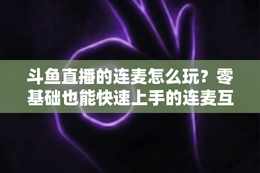 斗鱼直播的连麦怎么玩？零基础也能快速上手的连麦互动全攻略