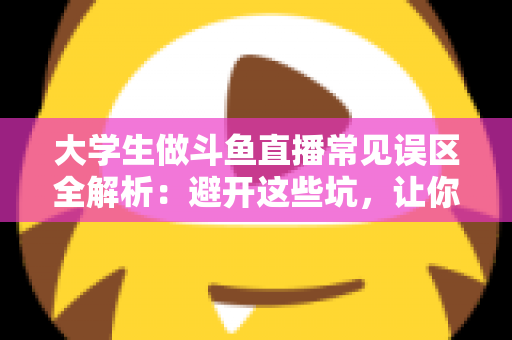 大学生做斗鱼直播常见误区全解析:避开这些坑,让你的直播之路少走弯路 大学生做斗鱼直播常见误区全解析:避开这些坑,让你的直播之路少走弯路