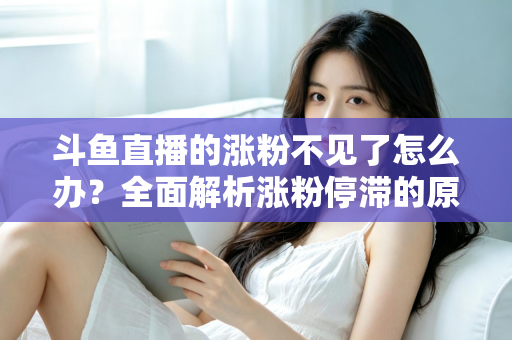 斗鱼直播的涨粉不见了怎么办？全面解析涨粉停滞的原因与高效应对策略