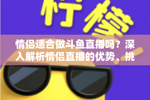 情侣适合做斗鱼直播吗？深入解析情侣直播的优势、挑战与成功之道