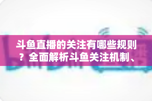 斗鱼直播的关注有哪些规则？全面解析斗鱼关注机制、粉丝权益与使用指南