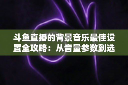 斗鱼直播的背景音乐最佳设置全攻略:从音量参数到选曲技巧的一站式实用指南 斗鱼直播的背景音乐最佳设置全攻略:从音量参数到选曲技巧的一站式实用指南