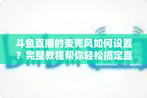 斗鱼直播的麦克风如何设置?完整教程帮你轻松搞定直播声音问题 斗鱼直播的麦克风如何设置?完整教程帮你轻松搞定直播声音问题