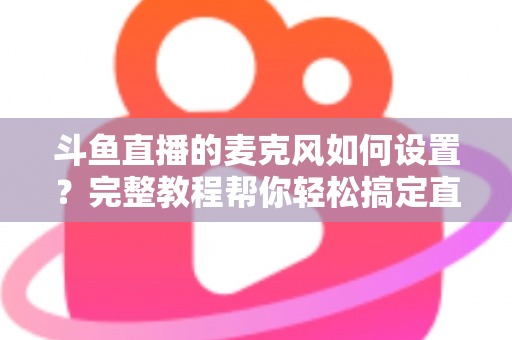 斗鱼直播的麦克风如何设置?完整教程帮你轻松搞定直播声音问题 斗鱼直播的麦克风如何设置?完整教程帮你轻松搞定直播声音问题