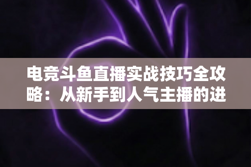 电竞斗鱼直播实战技巧全攻略：从新手到人气主播的进阶必修课