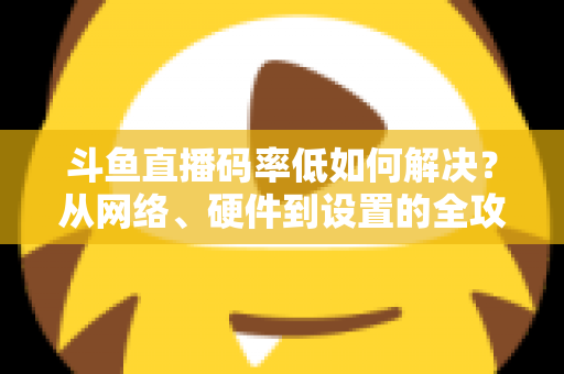 斗鱼直播码率低如何解决？从网络、硬件到设置的全攻略，让直播画质瞬间提升
