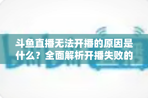 斗鱼直播无法开播的原因是什么？全面解析开播失败的根本原因与高效解决方案