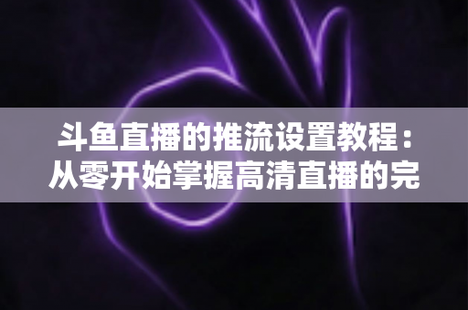 斗鱼直播的推流设置教程：从零开始掌握高清直播的完整配置指南
