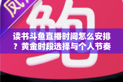 读书斗鱼直播时间怎么安排？黄金时段选择与个人节奏规划全攻略