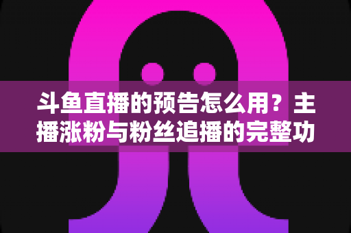 斗鱼直播的预告怎么用？主播涨粉与粉丝追播的完整功能指南