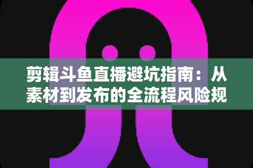 剪辑斗鱼直播避坑指南：从素材到发布的全流程风险规避手册