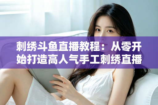 刺绣斗鱼直播教程:从零开始打造高人气手工刺绣直播间的完整指南 刺绣斗鱼直播教程:从零开始打造高人气手工刺绣直播间的完整指南