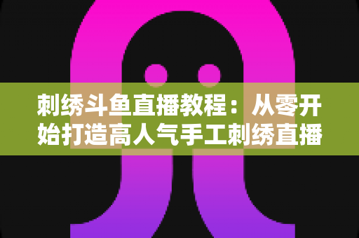 刺绣斗鱼直播教程：从零开始打造高人气手工刺绣直播间的完整指南