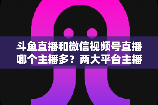 斗鱼直播和微信视频号直播哪个主播多？两大平台主播数量、生态与入驻选择全面解析