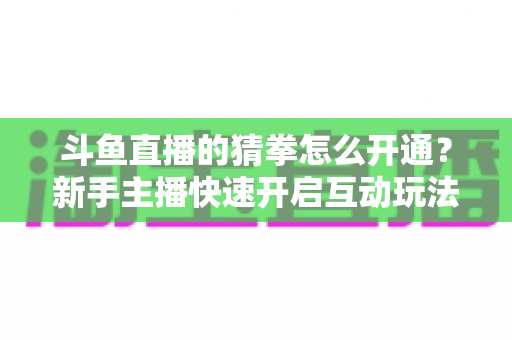 斗鱼直播的猜拳怎么开通？新手主播快速开启互动玩法的完整指南与实用技巧