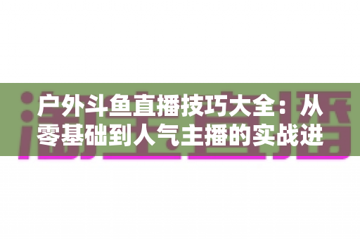户外斗鱼直播技巧大全:从零基础到人气主播的实战进阶指南 户外斗鱼直播技巧大全:从零基础到人气主播的实战进阶指南