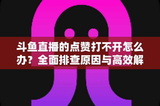 斗鱼直播的点赞打不开怎么办？全面排查原因与高效解决指南