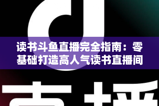读书斗鱼直播完全指南:零基础打造高人气读书直播间的实战秘籍 读书斗鱼直播完全指南:零基础打造高人气读书直播间的实战秘籍