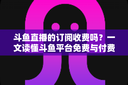 斗鱼直播的订阅收费吗？一文读懂斗鱼平台免费与付费功能全解析