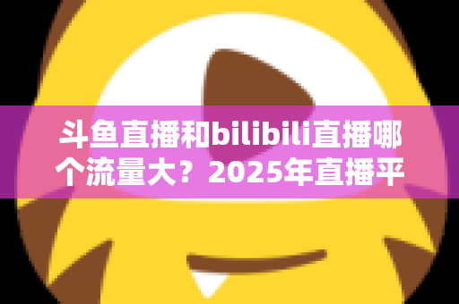 斗鱼直播和bilibili直播哪个流量大?2025年直播平台流量全面对比分析 斗鱼直播和bilibili直播哪个流量大?2025年直播平台流量全面对比分析