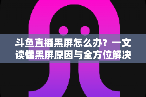 斗鱼直播黑屏怎么办?一文读懂黑屏原因与全方位解决方案,快速恢复流畅观影体验 斗鱼直播黑屏怎么办?一文读懂黑屏原因与全方位解决方案,快速恢复流畅观影体验