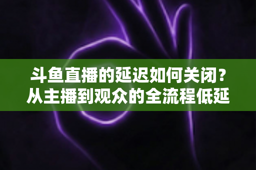 斗鱼直播的延迟如何关闭?从主播到观众的全流程低延迟优化指南 斗鱼直播的延迟如何关闭?从主播到观众的全流程低延迟优化指南