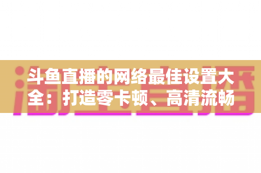 斗鱼直播的网络最佳设置大全:打造零卡顿、高清流畅直播体验的完整优化指南 斗鱼直播的网络最佳设置大全:打造零卡顿、高清流畅直播体验的完整优化指南
