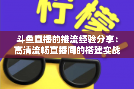 斗鱼直播的推流经验分享:高清流畅直播间的搭建实战指南 斗鱼直播的推流经验分享:高清流畅直播间的搭建实战指南