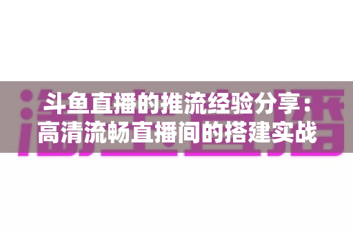 斗鱼直播的推流经验分享:高清流畅直播间的搭建实战指南 斗鱼直播的推流经验分享:高清流畅直播间的搭建实战指南