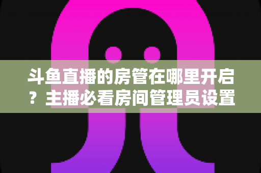 斗鱼直播的房管在哪里开启？主播必看房间管理员设置全攻略
