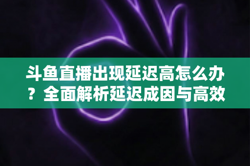 斗鱼直播出现延迟高怎么办？全面解析延迟成因与高效解决方案