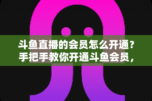 斗鱼直播的会员怎么开通?手把手教你开通斗鱼会员,解锁贵族特权与专属福利全攻略 斗鱼直播的会员怎么开通?手把手教你开通斗鱼会员,解锁贵族特权与专属福利全攻略