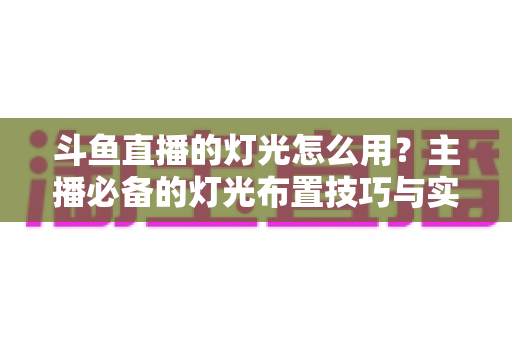 斗鱼直播的灯光怎么用？主播必备的灯光布置技巧与实战指南