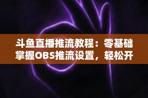斗鱼直播推流教程:零基础掌握OBS推流设置,轻松开启高清流畅直播之旅 斗鱼直播推流教程:零基础掌握OBS推流设置,轻松开启高清流畅直播之旅