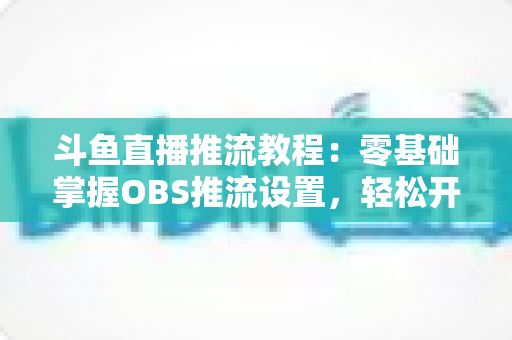 斗鱼直播推流教程:零基础掌握OBS推流设置,轻松开启高清流畅直播之旅 斗鱼直播推流教程:零基础掌握OBS推流设置,轻松开启高清流畅直播之旅