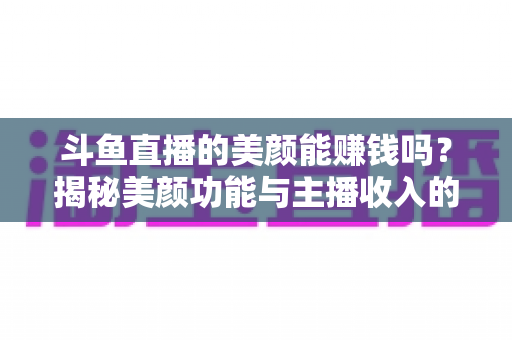 斗鱼直播的美颜能赚钱吗？揭秘美颜功能与主播收入的真实关系——全面解析美颜效果对直播人气、礼物收益及带货变现的深层影响