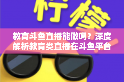 教育斗鱼直播能做吗？深度解析教育类直播在斗鱼平台的可行性、挑战与运营全攻略