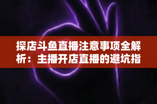 探店斗鱼直播注意事项全解析：主播开店直播的避坑指南与实战技巧