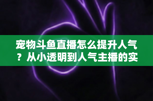 宠物斗鱼直播怎么提升人气？从小透明到人气主播的实战养成指南