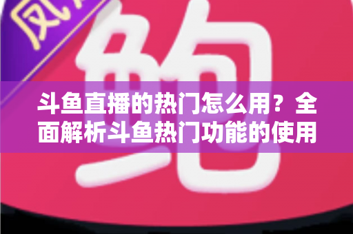 斗鱼直播的热门怎么用?全面解析斗鱼热门功能的使用技巧与运营指南 斗鱼直播的热门怎么用?全面解析斗鱼热门功能的使用技巧与运营指南