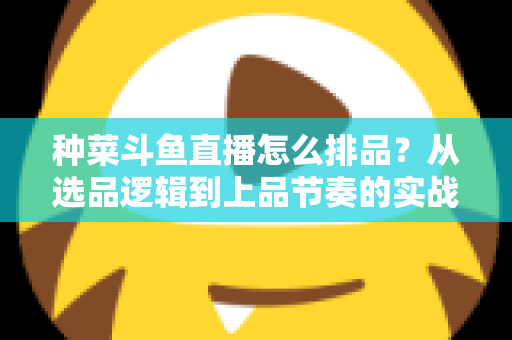 种菜斗鱼直播怎么排品？从选品逻辑到上品节奏的实战全攻略