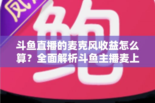 斗鱼直播的麦克风收益怎么算?全面解析斗鱼主播麦上收益计算规则与提现攻略 斗鱼直播的麦克风收益怎么算?全面解析斗鱼主播麦上收益计算规则与提现攻略