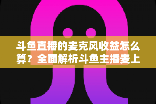 斗鱼直播的麦克风收益怎么算？全面解析斗鱼主播麦上收益计算规则与提现攻略